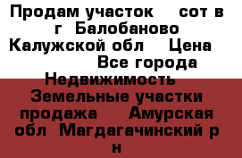 Продам участок 12 сот в г. Балобаново Калужской обл. › Цена ­ 850 000 - Все города Недвижимость » Земельные участки продажа   . Амурская обл.,Магдагачинский р-н